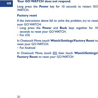 US31Your GO WATCH does not respond.Long press the Power key for 10 seconds to restart GO WATCH. Factory resetIf the instructions above fail to solve the problem, try to reset your GO WATCH:•  Long press the Power and Back keys together for 10 seconds to reset your GO WATCH.•  For iOSIn Onetouch Move, touch Watch\Settings\Factory Reset to reset your GO WATCH.•  For AndroidIn Onetouch Move, touch  , then touch Watch\Settings\Factory Reset to reset your GO WATCH.