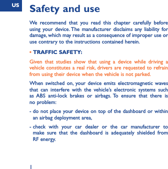 US1Safety and useWe recommend that you read this chapter carefully before using your device. The manufacturer disclaims any liability for damage, which may result as a consequence of improper use or use contrary to the instructions contained herein.• TRAFFIC SAFETY:Given that studies show that using a device while driving a vehicle constitutes a real risk, drivers are requested to refrain from using their device when the vehicle is not parked.When switched on, your device emits electromagnetic waves that can interfere with the vehicle’s electronic systems such as ABS anti-lock brakes or airbags. To ensure that there is no problem:-  do not place your device on top of the dashboard or within an airbag deployment area,-  check with your car dealer or the car manufacturer to make sure that the dashboard is adequately shielded from RF energy.