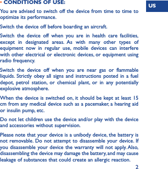 US2• CONDITIONS OF USE:You are advised to switch off the device from time to time to optimize its performance.Switch the device off before boarding an aircraft.Switch the device off when you are in health care facilities, except in designated areas. As with many other types of equipment now in regular use, mobile devices can interfere with other electrical or electronic devices, or equipment using radio frequency.Switch the device off when you are near gas or flammable liquids. Strictly obey all signs and instructions posted in a fuel depot, petrol station, or chemical plant, or in any potentially explosive atmosphere.When the device is switched on, it should be kept at least 15 cm from any medical device such as a pacemaker, a hearing aid or insulin pump, etc. Do not let children use the device and/or play with the device and accessories without supervision.Please note that your device is a unibody device, the battery is not removable. Do not attempt to disassemble your device. If you disassemble your device the warranty will not apply. Also, disassembling the device may damage the battery, and may cause leakage of substances that could create an allergic reaction.