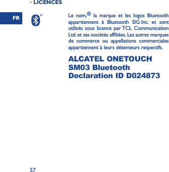 FR57• LICENCESLe nom,® la marque et les logos Bluetooth appartiennent à Bluetooth SIG Inc. et sont utilisés sous licence par TCL Communication Ltd. et ses sociétés affiliées. Les autres marques de commerce ou appellations commerciales appartiennent à leurs détenteurs respectifs.  ALCATEL ONETOUCH SM03 Bluetooth Declaration ID D024873