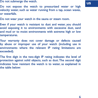 US6Do not submerge the watch.Do not expose the watch to pressurized water or high velocity water, such as water running from a tap, ocean waves, or waterfalls. Do not wear your watch in the sauna or steam room.Even if your watch is resistant to dust and water, you should avoid exposing it to environments with excessive dust, sand and mud or to moist environments with extreme high or low temperatures.Your warranty does not cover damage or defects caused by abuse or improper use of your watch (including use in environments where the relevant IP rating limitations are exceeded).The first digit in the two-digit IP rating indicates the level of protection against solid objects, such as dust. The second digit indicates how resistant the watch is to water, as explained in the table below: