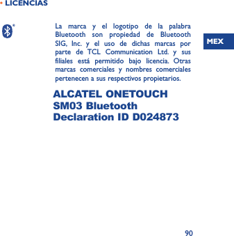 MEX90• LICENCIAS  La marca y el logotipo de la palabra Bluetooth son propiedad de Bluetooth SIG, Inc. y el uso de dichas marcas por parte de TCL Communication Ltd. y sus filiales está permitido bajo licencia. Otras marcas comerciales y nombres comerciales pertenecen a sus respectivos propietarios.  ALCATEL ONETOUCH SM03 Bluetooth Declaration ID D024873