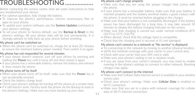 11TROUBLESHOOTING ������������������Before contacting the service center, here are some instructions to help you troubleshoot your device:•For optimal operation, fully charge the battery. •To improve the phone’s performance, remove unnecessary files or apps on your phone.•To update your system software, use the System Updates command in your phone’s settings.•To set your phone to factory default, use the Backup &amp; Reset in the phone’s settings. All your phone data will be lost permanently. It is strongly advised to fully back up your phone before resetting.My phone can&apos;t be switched on•When the phone can&apos;t be switched on, charge for at least 20 minutes to ensure the minimum battery power needed. Then switch it on again.My phone has not responded for several minutes•If your phone doesn’t respond, turn off your phone by pressing and holding the Power key until it turns off and then restart it again.•If your phone has a removable battery, remove the battery and reinsert it, then restart the phone.My phone turns off by itself•When your phone turns off by itself, make sure that the Power key is not accidentally pressed.•Check the battery charge level.•Check your phone’s settings for turning off the phone at a certain time.•If it still doesn&apos;t work, Factory reset the phone via the Backup &amp; reset in the phone’s Settings. Make sure you have backed up your data.My phone can&apos;t charge properly•Make sure that you are using the proper charger that comes with the phone.•If your phone has a removable battery, make sure that your battery is inserted properly and the battery terminal makes a good contact with the phone. It must be inserted before plugging in the charger.•Make sure that your battery is not completely discharged; if the battery power has been discharged for a long time, it may take around 20 minutes to display the battery charging indicator on the screen.•Make sure that charging is carried out under normal conditions (0°C (32°F) to 55°C (131°F)).•When abroad, check that the voltage input is compatible.•Check that the charging port is secured or it’s not damaged.My phone can&apos;t connect to a network or &quot;No service&quot; is displayed•Try connecting to the network by moving to another physical location.•Verify the network coverage with your carrier in your current area.•Check with your carrier that your SIM card is valid. •Make sure your phone’s setting is not in airplane mode.•If you are away from your carrier’s network, you may need to enable roaming in the phone’s settings to connect to other network. Roaming charges may apply.My phone can&apos;t connect to the internet•Make sure that Cellular Data internet service is available in your wireless service plan.•Check your phone&apos;s settings. Make sure Cellular Data is enabled or Wi-Fi connected.•Make sure that you are in a place with network coverage for cellular data or Wi-Fi internet connection.