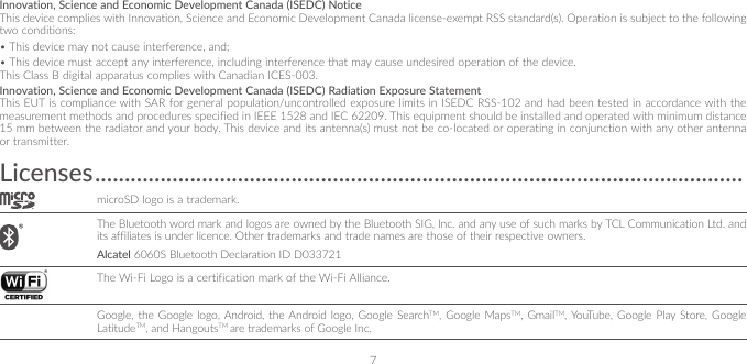 7Innovation, Science and Economic Development Canada (ISEDC) NoticeThis device complies with Innovation, Science and Economic Development Canada license-exempt RSS standard(s). Operation is subject to the following two conditions: •This device may not cause interference, and; •This device must accept any interference, including interference that may cause undesired operation of the device.This Class B digital apparatus complies with Canadian ICES-003.Innovation, Science and Economic Development Canada (ISEDC) Radiation Exposure StatementThis EUT is compliance with SAR for general population/uncontrolled exposure limits in ISEDC RSS-102 and had been tested in accordance with the measurement methods and procedures specified in IEEE 1528 and IEC 62209. This equipment should be installed and operated with minimum distance 15 mm between the radiator and your body. This device and its antenna(s) must not be co-located or operating in conjunction with any other antenna or transmitter.Licenses �������������������������������������������������������������������������������������������������������������microSD logo is a trademark. The Bluetooth word mark and logos are owned by the Bluetooth SIG, Inc. and any use of such marks by TCL Communication Ltd. and its affiliates is under licence. Other trademarks and trade names are those of their respective owners. Alcatel 6060S Bluetooth Declaration ID D033721 The Wi-Fi Logo is a certification mark of the Wi-Fi Alliance.Google, the Google logo, Android, the Android logo, Google SearchTM, Google MapsTM, GmailTM, YouTube, Google Play Store, Google LatitudeTM, and HangoutsTM are trademarks of Google Inc.