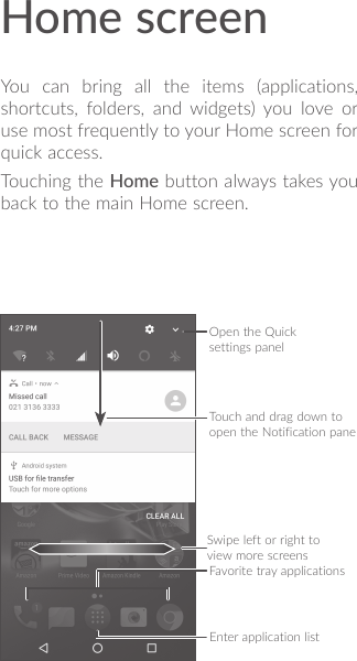 Home screenYou can bring all the items (applications, shortcuts, folders, and widgets) you love or use most frequently to your Home screen for quick access.Touching the Home button always takes you back to the main Home screen.Open the Quick settings panelTouch and drag down to open the Notification panelFavorite tray applicationsSwipe left or right to view more screensEnter application list
