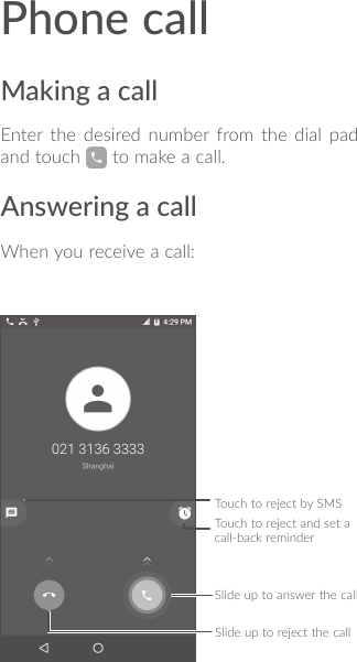 Phone callMaking a callEnter the desired number from the dial pad and touch   to make a call.Answering a callWhen you receive a call:Touch to reject by SMSSlide up to answer the callSlide up to reject the callTouch to reject and set a call-back reminder 