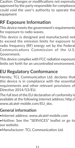 10 11Cauon: Changes or modicaons not expressly approved by the party responsible for compliance could void the user‘s authority to operate the equipmentRF Exposure InformaonThis device meets the government’s requirements for exposure to radio waves.This device  is designed and manufactured not to exceed  the emission limits for  exposure to radio frequency (RF)  energy set by the Federal Communicaons  Commission  of  the  U.S. Government.This device complies with FCC radiaon exposure limits set forth for an uncontrolled environment.EU Regulatory ConformanceHereby, TCL Communicaon Ltd. declares that this device  is in compliance with the essenal requirements and other relevant provisions of Direcve 2014/53/EU.The full text of the EU declaraon of conformity is available at the following internet address: hp://www.alcatel-mobile.com/EU_doc.General informaon•Internet address: www.alcatel-mobile.com•Hotline: See  the “SERVICES” leaet  or go to our website.•Manufacturer: TCL Communicaon Ltd.