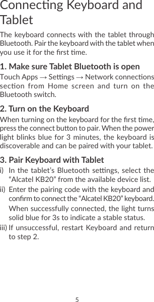 4 5Connecng Keyboard and TabletThe keyboard connects with the tablet through Bluetooth. Pair the keyboard with the tablet when you use it for the rst me.1. Make sure Tablet Bluetooth is openTouch Apps → Sengs → Network connecons secon  from  Home  screen  and  turn  on  the Bluetooth switch.2. Turn on the KeyboardWhen turning on the keyboard for the rst me, press the connect buon to pair. When the power light blinks  blue for 3 minutes,  the keyboard is discoverable and can be paired with your tablet.3. Pair Keyboard with Tableti)  In the  tablet’s Bluetooth sengs, select  the “Alcatel KB20” from the available device list.ii)  Enter the pairing code with the keyboard and conrm to connect the “Alcatel KB20” keyboard.When successfully connected, the light turns solid blue for 3s to indicate a stable status.iii) If unsuccessful, restart Keyboard and return to step 2�