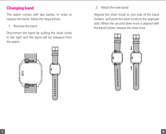 7 8Changing bandThe watch comes with two bands. In order to replace the band, follow the steps below: 1.  Remove the bandDisconnect the band by pulling the silver knots to the right and the band will be released from the watch. 2.  Attach the new bandAligned the silver knots to one side of the band holders  and push the silver knots to the opposite side. When the second silver knot is aligned with the band holder, release the silver knot.