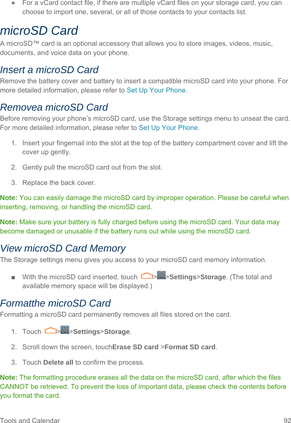 Tools and Calendar  92 ● For a vCard contact file, if there are multiple vCard files on your storage card, you can choose to import one, several, or all of those contacts to your contacts list. microSD Card A microSD™ card is an optional accessory that allows you to store images, videos, music, documents, and voice data on your phone. Insert a microSD Card Remove the battery cover and battery to insert a compatible microSD card into your phone. For more detailed information, please refer to Set Up Your Phone. Removea microSD Card Before removing your phone’s microSD card, use the Storage settings menu to unseat the card. For more detailed information, please refer to Set Up Your Phone. 1.  Insert your fingernail into the slot at the top of the battery compartment cover and lift the cover up gently. 2.  Gently pull the microSD card out from the slot. 3.  Replace the back cover. Note: You can easily damage the microSD card by improper operation. Please be careful when inserting, removing, or handling the microSD card. Note: Make sure your battery is fully charged before using the microSD card. Your data may become damaged or unusable if the battery runs out while using the microSD card. View microSD Card Memory The Storage settings menu gives you access to your microSD card memory information. ■  With the microSD card inserted, touch  &gt; &gt;Settings&gt;Storage. (The total and available memory space will be displayed.) Formatthe microSD Card Formatting a microSD card permanently removes all files stored on the card. 1. Touch  &gt; &gt;Settings&gt;Storage. 2.  Scroll down the screen, touchErase SD card &gt;Format SD card. 3. Touch Delete all to confirm the process. Note: The formatting procedure erases all the data on the microSD card, after which the files CANNOT be retrieved. To prevent the loss of important data, please check the contents before you format the card. 