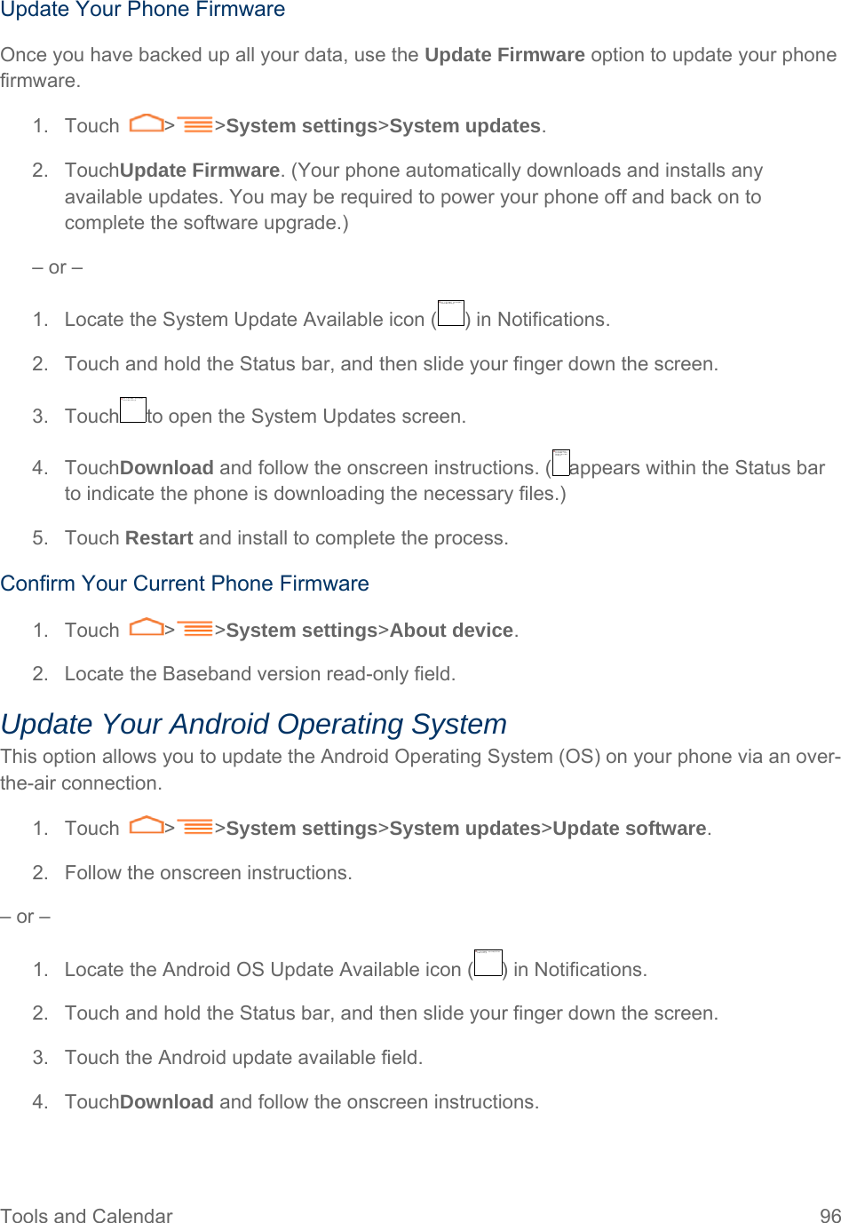 Tools and Calendar  96 Update Your Phone Firmware Once you have backed up all your data, use the Update Firmware option to update your phone firmware. 1. Touch  &gt; &gt;System settings&gt;System updates.  2. TouchUpdate Firmware. (Your phone automatically downloads and installs any available updates. You may be required to power your phone off and back on to complete the software upgrade.) – or – 1.  Locate the System Update Available icon ( ) in Notifications. 2.  Touch and hold the Status bar, and then slide your finger down the screen. 3.  Touch to open the System Updates screen. 4. TouchDownload and follow the onscreen instructions. ( appears within the Status bar to indicate the phone is downloading the necessary files.) 5. Touch Restart and install to complete the process. Confirm Your Current Phone Firmware 1. Touch  &gt; &gt;System settings&gt;About device.  2.  Locate the Baseband version read-only field.  Update Your Android Operating System This option allows you to update the Android Operating System (OS) on your phone via an over-the-air connection.  1. Touch  &gt; &gt;System settings&gt;System updates&gt;Update software.  2.  Follow the onscreen instructions. – or – 1.  Locate the Android OS Update Available icon ( ) in Notifications. 2.  Touch and hold the Status bar, and then slide your finger down the screen. 3.  Touch the Android update available field. 4. TouchDownload and follow the onscreen instructions.  无法显示链接的图像。该文件可能已被移动、重命名或删除。请验证该链接是否指向正确的文件和位置。无法显示链接的图像。该文件可能已被移动、重命名或删除。请验证该链接是否指向正确的文件和位置。无法显示链接的图像。该文件可能已被移动、重命名或删除。请验证该链接是否指向正确的文件和位置。无法显示链接的图像。该文件可能已被移动、重命名或删除。请验证该链接是否指向正确的文件和位置。