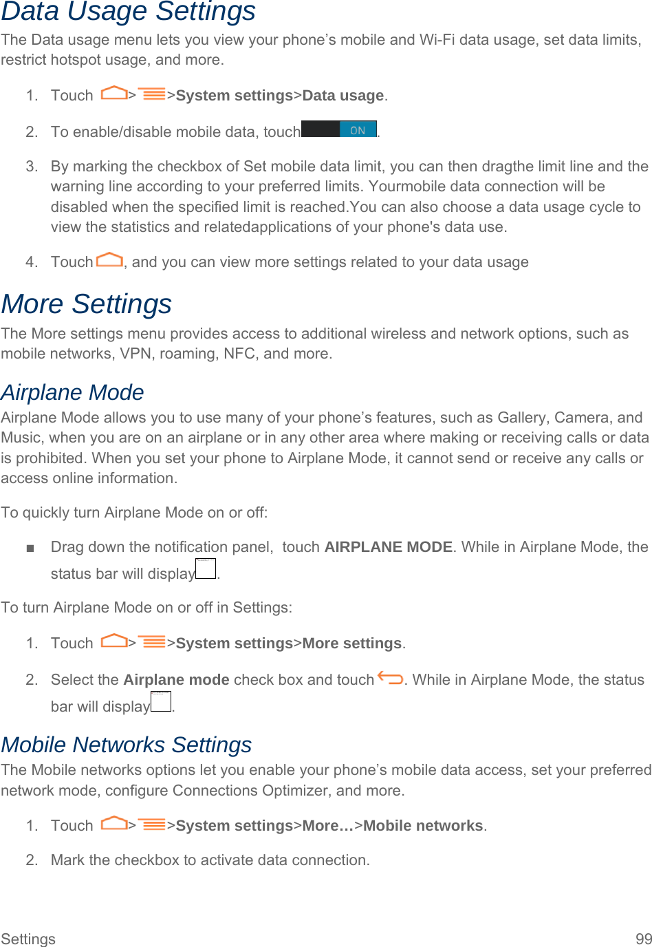 Settings  99 Data Usage Settings The Data usage menu lets you view your phone’s mobile and Wi-Fi data usage, set data limits, restrict hotspot usage, and more. 1. Touch  &gt; &gt;System settings&gt;Data usage. 2.  To enable/disable mobile data, touch . 3.  By marking the checkbox of Set mobile data limit, you can then dragthe limit line and the warning line according to your preferred limits. Yourmobile data connection will be disabled when the specified limit is reached.You can also choose a data usage cycle to view the statistics and relatedapplications of your phone&apos;s data use. 4.  Touch , and you can view more settings related to your data usage More Settings The More settings menu provides access to additional wireless and network options, such as mobile networks, VPN, roaming, NFC, and more. Airplane Mode Airplane Mode allows you to use many of your phone’s features, such as Gallery, Camera, and Music, when you are on an airplane or in any other area where making or receiving calls or data is prohibited. When you set your phone to Airplane Mode, it cannot send or receive any calls or access online information. To quickly turn Airplane Mode on or off: ■  Drag down the notification panel,  touch AIRPLANE MODE. While in Airplane Mode, the status bar will display . To turn Airplane Mode on or off in Settings: 1. Touch  &gt; &gt;System settings&gt;More settings. 2. Select the Airplane mode check box and touch . While in Airplane Mode, the status bar will display . Mobile Networks Settings The Mobile networks options let you enable your phone’s mobile data access, set your preferred network mode, configure Connections Optimizer, and more. 1. Touch  &gt; &gt;System settings&gt;More…&gt;Mobile networks. 2.  Mark the checkbox to activate data connection. 无法显示链接的图像。该文件可能已被移动、重命名或删除。请验证该链接是否指向正确的文件和位置。无法显示链接的图像。该文件可能已被移动、重命名或删除。请验证该链接是否指向正确的文件和位置。