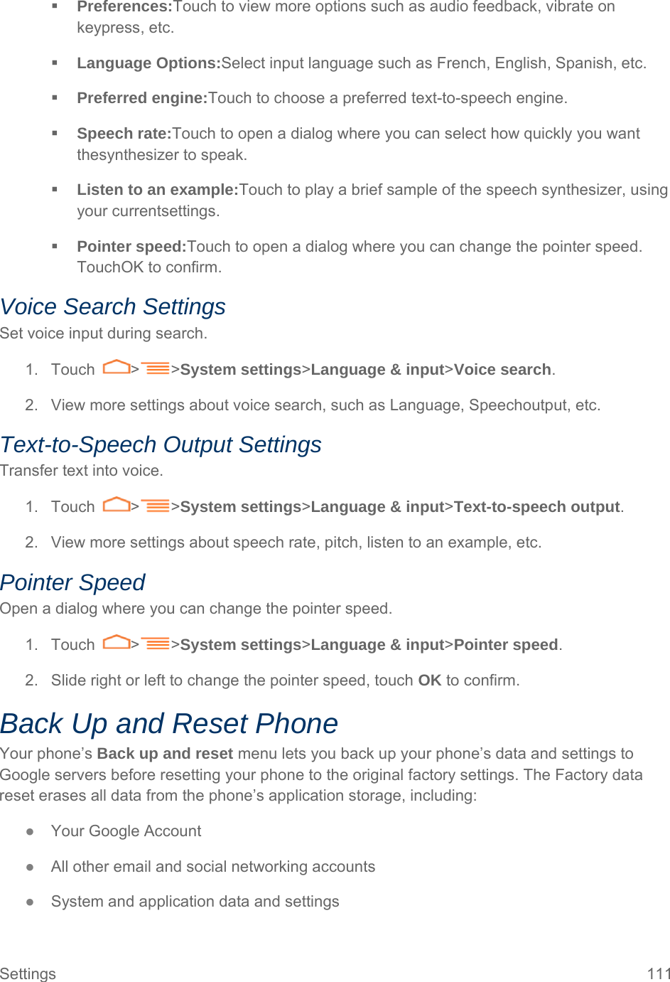 Settings  111  Preferences:Touch to view more options such as audio feedback, vibrate on keypress, etc.  Language Options:Select input language such as French, English, Spanish, etc.  Preferred engine:Touch to choose a preferred text-to-speech engine.  Speech rate:Touch to open a dialog where you can select how quickly you want thesynthesizer to speak.  Listen to an example:Touch to play a brief sample of the speech synthesizer, using your currentsettings.  Pointer speed:Touch to open a dialog where you can change the pointer speed. TouchOK to confirm. Voice Search Settings Set voice input during search. 1. Touch  &gt; &gt;System settings&gt;Language &amp; input&gt;Voice search. 2.  View more settings about voice search, such as Language, Speechoutput, etc. Text-to-Speech Output Settings Transfer text into voice. 1. Touch  &gt; &gt;System settings&gt;Language &amp; input&gt;Text-to-speech output. 2.  View more settings about speech rate, pitch, listen to an example, etc. Pointer Speed Open a dialog where you can change the pointer speed. 1. Touch  &gt; &gt;System settings&gt;Language &amp; input&gt;Pointer speed. 2.  Slide right or left to change the pointer speed, touch OK to confirm. Back Up and Reset Phone Your phone’s Back up and reset menu lets you back up your phone’s data and settings to Google servers before resetting your phone to the original factory settings. The Factory data reset erases all data from the phone’s application storage, including: ● Your Google Account ● All other email and social networking accounts ● System and application data and settings 