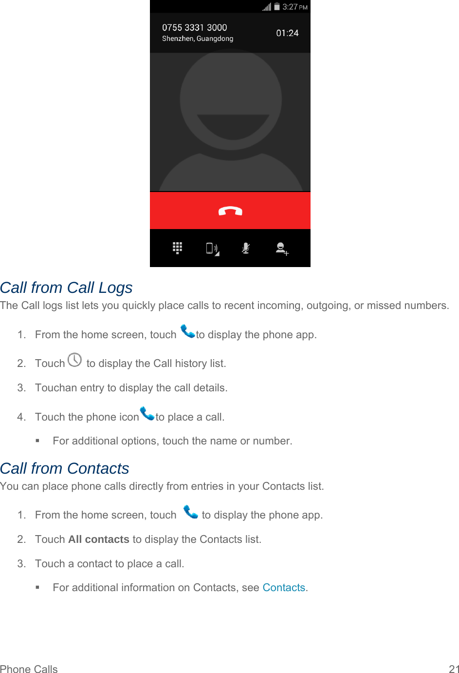 Phone Calls  21  Call from Call Logs The Call logs list lets you quickly place calls to recent incoming, outgoing, or missed numbers. 1.  From the home screen, touch  to display the phone app. 2.  Touch  to display the Call history list. 3.  Touchan entry to display the call details. 4.  Touch the phone icon to place a call.   For additional options, touch the name or number. Call from Contacts You can place phone calls directly from entries in your Contacts list. 1.  From the home screen, touch    to display the phone app. 2. Touch All contacts to display the Contacts list. 3.  Touch a contact to place a call.   For additional information on Contacts, see Contacts.   