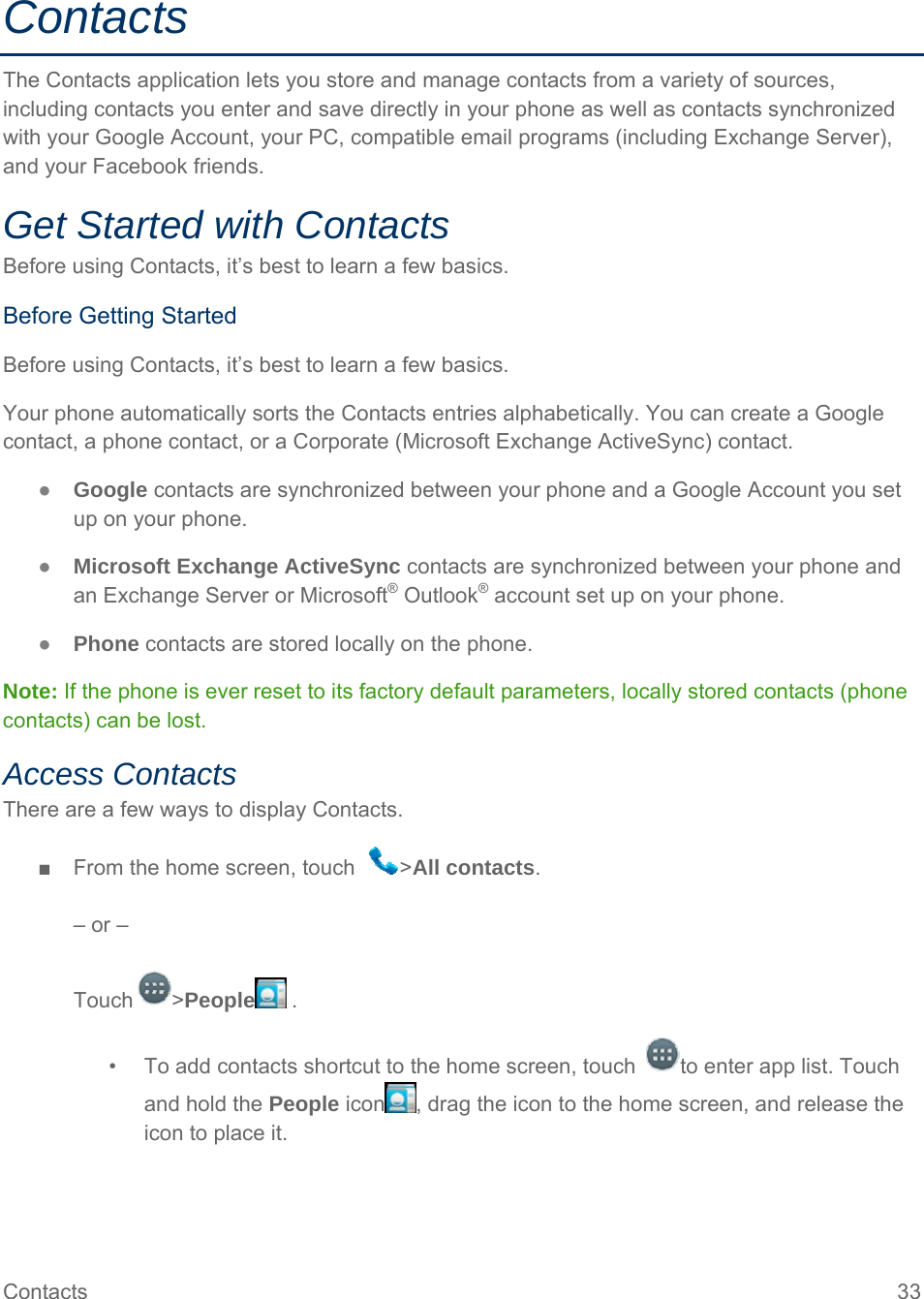 Contacts  33 Contacts The Contacts application lets you store and manage contacts from a variety of sources, including contacts you enter and save directly in your phone as well as contacts synchronized with your Google Account, your PC, compatible email programs (including Exchange Server), and your Facebook friends. Get Started with Contacts Before using Contacts, it’s best to learn a few basics. Before Getting Started Before using Contacts, it’s best to learn a few basics. Your phone automatically sorts the Contacts entries alphabetically. You can create a Google contact, a phone contact, or a Corporate (Microsoft Exchange ActiveSync) contact. ● Google contacts are synchronized between your phone and a Google Account you set up on your phone. ● Microsoft Exchange ActiveSync contacts are synchronized between your phone and an Exchange Server or Microsoft® Outlook® account set up on your phone. ● Phone contacts are stored locally on the phone. Note: If the phone is ever reset to its factory default parameters, locally stored contacts (phone contacts) can be lost. Access Contacts There are a few ways to display Contacts. ■  From the home screen, touch   &gt;All contacts.  – or –  Touch &gt;People  . •  To add contacts shortcut to the home screen, touch  to enter app list. Touch and hold the People icon , drag the icon to the home screen, and release the icon to place it. 