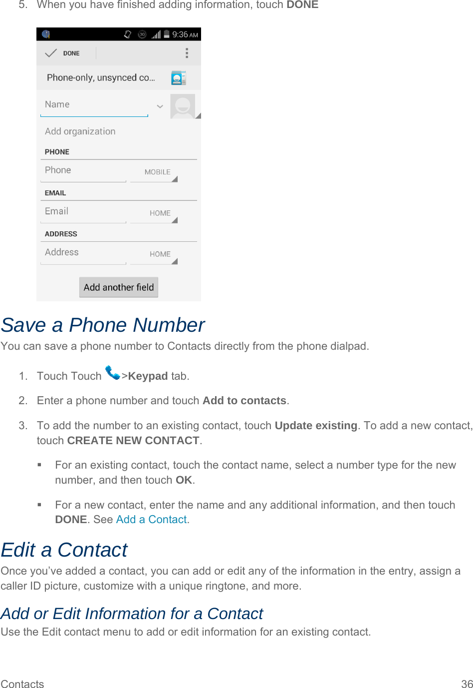 Contacts  36 5.  When you have finished adding information, touch DONE   Save a Phone Number You can save a phone number to Contacts directly from the phone dialpad. 1. Touch Touch  &gt;Keypad tab. 2.  Enter a phone number and touch Add to contacts. 3.  To add the number to an existing contact, touch Update existing. To add a new contact, touch CREATE NEW CONTACT.   For an existing contact, touch the contact name, select a number type for the new number, and then touch OK.   For a new contact, enter the name and any additional information, and then touch DONE. See Add a Contact. Edit a Contact Once you’ve added a contact, you can add or edit any of the information in the entry, assign a caller ID picture, customize with a unique ringtone, and more. Add or Edit Information for a Contact Use the Edit contact menu to add or edit information for an existing contact. 