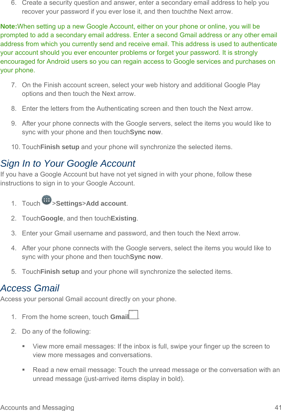 Accounts and Messaging  41 6.  Create a security question and answer, enter a secondary email address to help you recover your password if you ever lose it, and then touchthe Next arrow.  Note:When setting up a new Google Account, either on your phone or online, you will be prompted to add a secondary email address. Enter a second Gmail address or any other email address from which you currently send and receive email. This address is used to authenticate your account should you ever encounter problems or forget your password. It is strongly encouraged for Android users so you can regain access to Google services and purchases on your phone. 7.  On the Finish account screen, select your web history and additional Google Play options and then touch the Next arrow. 8.  Enter the letters from the Authenticating screen and then touch the Next arrow. 9.  After your phone connects with the Google servers, select the items you would like to sync with your phone and then touchSync now.  10. TouchFinish setup and your phone will synchronize the selected items. Sign In to Your Google Account If you have a Google Account but have not yet signed in with your phone, follow these instructions to sign in to your Google Account. 1. Touch &gt;Settings&gt;Add account. 2. TouchGoogle, and then touchExisting.  3.  Enter your Gmail username and password, and then touch the Next arrow. 4.  After your phone connects with the Google servers, select the items you would like to sync with your phone and then touchSync now.  5. TouchFinish setup and your phone will synchronize the selected items. Access Gmail Access your personal Gmail account directly on your phone. 1.  From the home screen, touch Gmail . 2.  Do any of the following:   View more email messages: If the inbox is full, swipe your finger up the screen to view more messages and conversations.   Read a new email message: Touch the unread message or the conversation with an unread message (just-arrived items display in bold).  无法显示链接的图像。该文件可能已被移动、重命名或删除。请验证该链接是否指向正确的文件和位置。