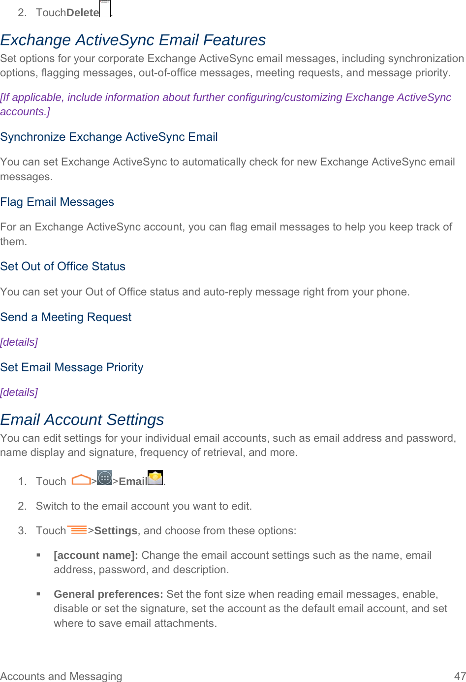 Accounts and Messaging  47 2. TouchDelete . Exchange ActiveSync Email Features Set options for your corporate Exchange ActiveSync email messages, including synchronization options, flagging messages, out-of-office messages, meeting requests, and message priority. [If applicable, include information about further configuring/customizing Exchange ActiveSync accounts.] Synchronize Exchange ActiveSync Email You can set Exchange ActiveSync to automatically check for new Exchange ActiveSync email messages. Flag Email Messages For an Exchange ActiveSync account, you can flag email messages to help you keep track of them. Set Out of Office Status You can set your Out of Office status and auto-reply message right from your phone. Send a Meeting Request [details] Set Email Message Priority [details] Email Account Settings You can edit settings for your individual email accounts, such as email address and password, name display and signature, frequency of retrieval, and more. 1. Touch  &gt; &gt;Email . 2.  Switch to the email account you want to edit. 3. Touch &gt;Settings, and choose from these options:   [account name]: Change the email account settings such as the name, email address, password, and description.  General preferences: Set the font size when reading email messages, enable, disable or set the signature, set the account as the default email account, and set where to save email attachments.  无法显示链接的图像。该文件可能已被移动、重命名或删除。请验证该链接是否指向正确的文件和位置。