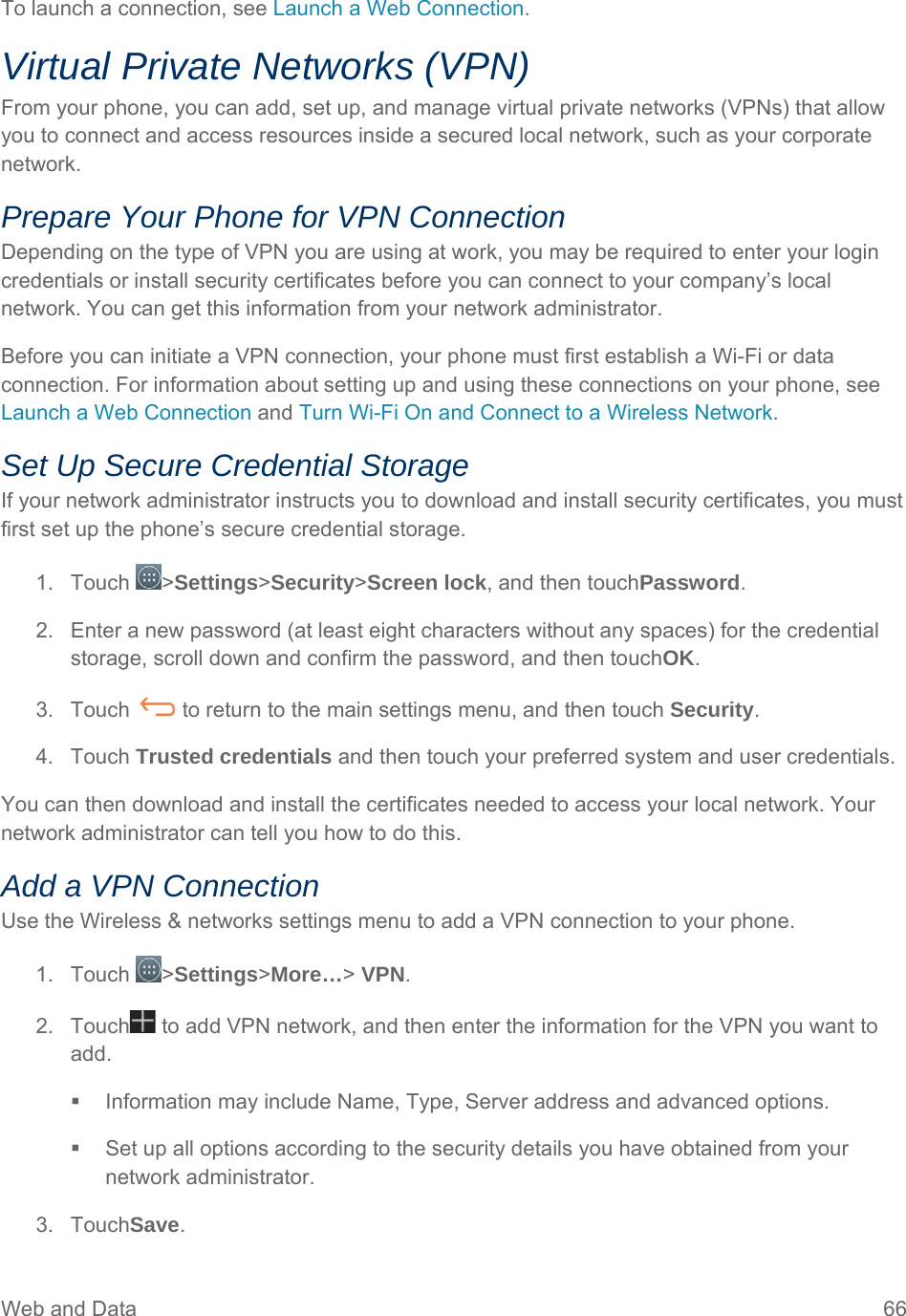 Web and Data  66 To launch a connection, see Launch a Web Connection. Virtual Private Networks (VPN) From your phone, you can add, set up, and manage virtual private networks (VPNs) that allow you to connect and access resources inside a secured local network, such as your corporate network. Prepare Your Phone for VPN Connection Depending on the type of VPN you are using at work, you may be required to enter your login credentials or install security certificates before you can connect to your company’s local network. You can get this information from your network administrator. Before you can initiate a VPN connection, your phone must first establish a Wi-Fi or data connection. For information about setting up and using these connections on your phone, see Launch a Web Connection and Turn Wi-Fi On and Connect to a Wireless Network. Set Up Secure Credential Storage If your network administrator instructs you to download and install security certificates, you must first set up the phone’s secure credential storage. 1. Touch  &gt;Settings&gt;Security&gt;Screen lock, and then touchPassword. 2.  Enter a new password (at least eight characters without any spaces) for the credential storage, scroll down and confirm the password, and then touchOK. 3.  Touch   to return to the main settings menu, and then touch Security. 4. Touch Trusted credentials and then touch your preferred system and user credentials. You can then download and install the certificates needed to access your local network. Your network administrator can tell you how to do this. Add a VPN Connection Use the Wireless &amp; networks settings menu to add a VPN connection to your phone. 1. Touch  &gt;Settings&gt;More…&gt; VPN. 2.  Touch  to add VPN network, and then enter the information for the VPN you want to add.   Information may include Name, Type, Server address and advanced options.   Set up all options according to the security details you have obtained from your network administrator. 3. TouchSave. 