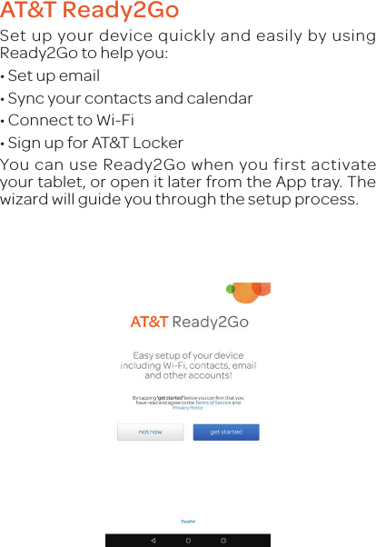 AT&amp;T Ready2GoSet up your device quickly and easily by using Ready2Go to help you:•Set up email•Sync your contacts and calendar•Connect to Wi-Fi•Sign up for AT&amp;T LockerYou can use Ready2Go when you first activate your tablet, or open it later from the App tray. The wizard will guide you through the setup process.