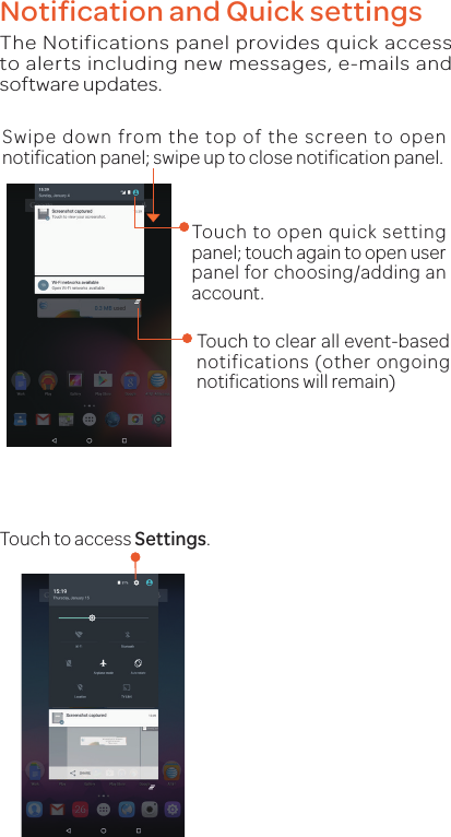 Notification and Quick settingsThe Notifications panel provides quick access to alerts including new messages, e-mails and software updates.Swipe down from the top of the screen to open notification panel; swipe up to close notification panel.Touch to open quick setting panel; touch again to open user panel for choosing/adding an account.Touch to clear all event-based notifications (other ongoing notifications will remain)Touch to access Settings.