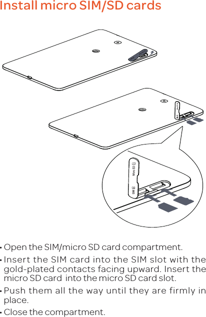 Install micro SIM/SD cards•Open the SIM/micro SD card compartment.•Insert the SIM card into the SIM slot with the gold-plated contacts facing upward. Insert the micro SD card  into the micro SD card slot.•Push them all the way until they are firmly in place.•Close the compartment.