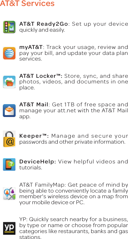 AT&amp;T ServicesAT&amp;T Ready2Go: Set up your device quickly and easily.myAT&amp;T: Track your usage, review and pay your bill, and update your data plan services.AT&amp;T Locker™: Store, sync, and share photos, videos, and documents in one place.AT&amp;T Mail: Get 1TB of free space and manage your att.net with the AT&amp;T Mail app.Keeper™: Manage and secure your passwords and other private information.DeviceHelp: View helpful videos and tutorials.AT&amp;T FamilyMap: Get peace of mind by being able to conveniently locate a family member&apos;s wireless device on a map from your mobile device or PC.YP: Quickly search nearby for a business, by type or name or choose from popular categories like restaurants, banks and gas stations.