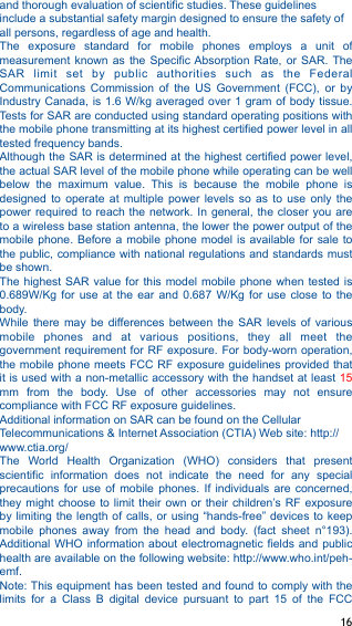 and thorough evaluation of scientific studies. These guidelines include a substantial safety margin designed to ensure the safety of all persons, regardless of age and health. The  exposure  standard  for  mobile  phones  employs  a  unit  of measurement  known  as  the  Specific Absorption  Rate,  or  SAR.  The SAR  limit  set  by  public  authorities  such  as  the  Federal Communications  Commission  of  the  US  Government  (FCC),  or  by Industry Canada, is  1.6 W/kg averaged  over 1 gram  of  body tissue. Tests for SAR are conducted using standard operating positions with the mobile phone transmitting at its highest certified power level in all tested frequency bands. Although the SAR is determined at the highest certified power level, the actual SAR level of the mobile phone while operating can be well below  the  maximum  value.  This  is  because  the  mobile  phone  is designed  to  operate  at  multiple  power  levels  so  as  to  use  only  the power required  to reach  the network. In  general, the  closer you  are to a wireless base station antenna, the lower the power output of the mobile phone.  Before a  mobile phone model  is available  for sale  to the public, compliance with national regulations  and standards must be shown. The highest  SAR value  for this  model  mobile phone  when tested  is 0.689W/Kg  for  use  at  the  ear  and  0.687  W/Kg  for  use  close  to  the body.  While  there  may  be  differences  between  the  SAR  levels  of  various mobile  phones  and  at  various  positions,  they  all  meet  the government requirement for RF exposure. For body-worn operation, the mobile phone meets  FCC  RF exposure guidelines provided  that it is used with a non-metallic accessory with the handset at least 15 mm  from  the  body.  Use  of  other  accessories  may  not  ensure compliance with FCC RF exposure guidelines. Additional information on SAR can be found on the Cellular Telecommunications &amp; Internet Association (CTIA) Web site: http://www.ctia.org/ The  World  Health  Organization  (WHO)  considers  that  present scientific  information  does  not  indicate  the  need  for  any  special precautions  for  use  of  mobile  phones.  If  individuals  are  concerned, they might  choose to  limit their  own or  their children’s RF  exposure by limiting the  length of  calls, or using  “hands-free” devices  to  keep mobile  phones  away  from  the  head  and  body.  (fact  sheet  n°193). Additional WHO  information about  electromagnetic fields  and  public health are available on the following website: http://www.who.int/peh-emf.  Note: This equipment has been tested and found to comply with the limits  for  a  Class  B  digital  device  pursuant  to  part  15  of  the  FCC ! 16!