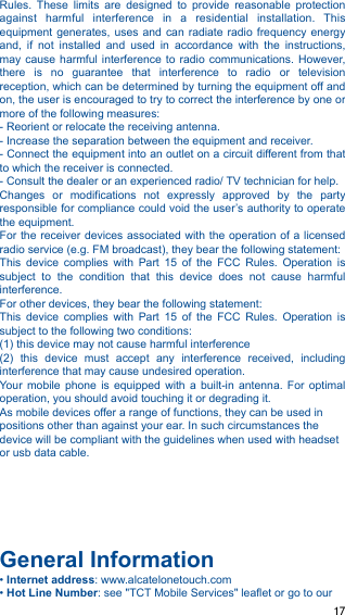 Rules.  These  limits  are  designed  to  provide  reasonable  protection against  harmful  interference  in  a  residential  installation.  This equipment generates,  uses  and  can  radiate radio  frequency  energy and,  if  not  installed  and  used  in  accordance  with  the  instructions, may cause  harmful  interference to  radio communications.  However, there  is  no  guarantee  that  interference  to  radio  or  television reception, which can be determined by turning the equipment off and on, the user is encouraged to try to correct the interference by one or more of the following measures: - Reorient or relocate the receiving antenna. - Increase the separation between the equipment and receiver. - Connect the equipment into an outlet on a circuit different from that to which the receiver is connected. - Consult the dealer or an experienced radio/ TV technician for help. Changes  or  modifications  not  expressly  approved  by  the  party responsible for compliance could void the user’s authority to operate the equipment. For the receiver devices associated with  the operation of a licensed radio service (e.g. FM broadcast), they bear the following statement: This  device  complies  with  Part  15  of  the  FCC  Rules.  Operation  is subject  to  the  condition  that  this  device  does  not  cause  harmful interference. For other devices, they bear the following statement: This  device  complies  with  Part  15  of  the  FCC  Rules.  Operation  is subject to the following two conditions: (1) this device may not cause harmful interference (2)  this  device  must  accept  any  interference  received,  including interference that may cause undesired operation. Your  mobile  phone  is  equipped  with  a  built-in  antenna.  For  optimal operation, you should avoid touching it or degrading it. As mobile devices offer a range of functions, they can be used in positions other than against your ear. In such circumstances the device will be compliant with the guidelines when used with headset or usb data cable.  !!!!General Information • Internet address: www.alcatelonetouch.com • Hot Line Number: see &quot;TCT Mobile Services&quot; leaflet or go to our ! 17!