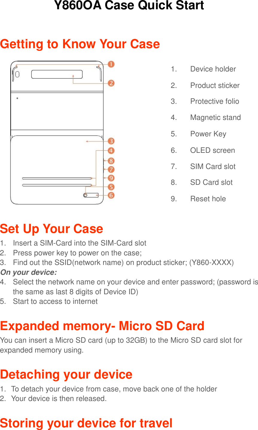 Y860OA Case Quick Start   Getting to Know Your Case                  Set Up Your Case 1.  Insert a SIM-Card into the SIM-Card slot 2.  Press power key to power on the case; 3.  Find out the SSID(network name) on product sticker; (Y860-XXXX) On your device: 4.  Select the network name on your device and enter password; (password is the same as last 8 digits of Device ID) 5.  Start to access to internet  Expanded memory- Micro SD Card You can insert a Micro SD card (up to 32GB) to the Micro SD card slot for expanded memory using.  Detaching your device 1.  To detach your device from case, move back one of the holder 2.  Your device is then released.  Storing your device for travel 1. Device holder 2. Product sticker 3. Protective folio 4. Magnetic stand     5. Power Key 6. OLED screen 7. SIM Card slot 8. SD Card slot 9. Reset hole 