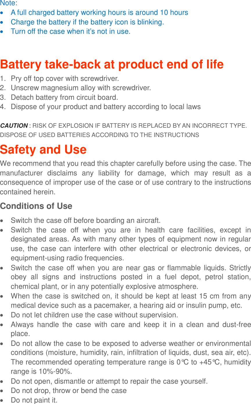 Note:     A full charged battery working hours is around 10 hours   Charge the battery if the battery icon is blinking.     Turn off the case when it’s not in use.  Battery take-back at product end of life 1.  Pry off top cover with screwdriver. 2.  Unscrew magnesium alloy with screwdriver.   3.  Detach battery from circuit board. 4.  Dispose of your product and battery according to local laws  CAUTION : RISK OF EXPLOSION IF BATTERY IS REPLACED BY AN INCORRECT TYPE. DISPOSE OF USED BATTERIES ACCORDING TO THE INSTRUCTIONS Safety and Use We recommend that you read this chapter carefully before using the case. The manufacturer  disclaims  any  liability  for  damage,  which  may  result  as  a consequence of improper use of the case or of use contrary to the instructions contained herein. Conditions of Use   Switch the case off before boarding an aircraft.   Switch  the  case  off  when  you  are  in  health  care  facilities,  except  in designated areas. As with many other types of equipment now in regular use,  the  case can interfere with other  electrical or  electronic devices,  or equipment-using radio frequencies.   Switch the case off when you are near gas or flammable liquids. Strictly obey  all  signs  and  instructions  posted  in  a  fuel  depot,  petrol  station, chemical plant, or in any potentially explosive atmosphere.   When the case is switched on, it should be kept at least 15 cm from any medical device such as a pacemaker, a hearing aid or insulin pump, etc.     Do not let children use the case without supervision.   Always  handle  the  case  with  care  and  keep  it  in  a  clean  and  dust-free place.   Do not allow the case to be exposed to adverse weather or environmental conditions (moisture, humidity, rain, infiltration of liquids, dust, sea air, etc). The recommended operating temperature range is 0°C to +45°C, humidity range is 10%-90%.   Do not open, dismantle or attempt to repair the case yourself.   Do not drop, throw or bend the case   Do not paint it.  