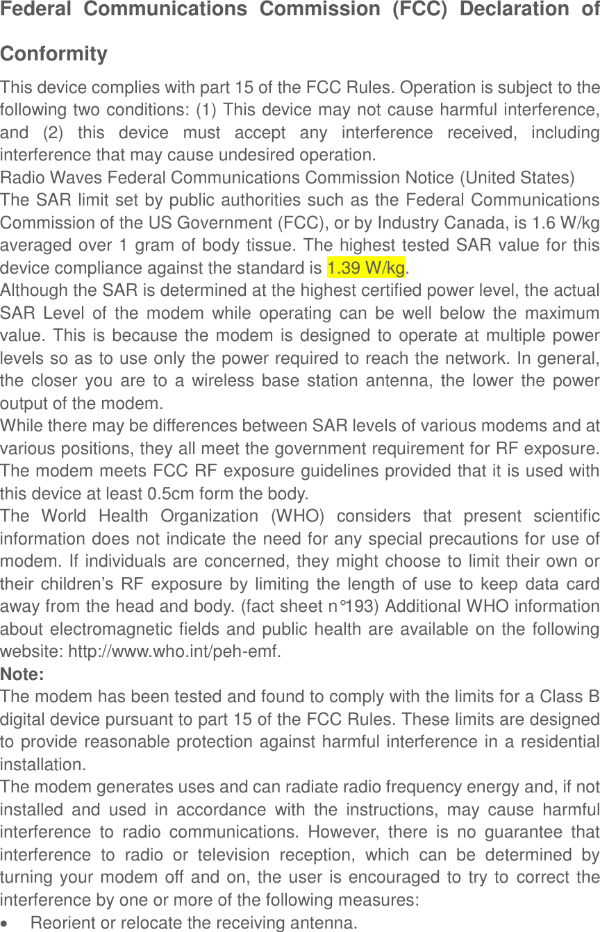  Federal  Communications  Commission  (FCC)  Declaration  of Conformity This device complies with part 15 of the FCC Rules. Operation is subject to the following two conditions: (1) This device may not cause harmful interference, and  (2)  this  device  must  accept  any  interference  received,  including interference that may cause undesired operation. Radio Waves Federal Communications Commission Notice (United States) The SAR limit set by public authorities such as the Federal Communications Commission of the US Government (FCC), or by Industry Canada, is 1.6 W/kg averaged over 1 gram of body tissue. The highest tested SAR value for this device compliance against the standard is 1.39 W/kg. Although the SAR is determined at the highest certified power level, the actual SAR  Level  of  the  modem  while  operating  can  be  well  below  the  maximum value. This is because the modem is designed to operate at multiple power levels so as to use only the power required to reach the network. In general, the  closer you are  to  a wireless  base station  antenna,  the  lower the power output of the modem. While there may be differences between SAR levels of various modems and at various positions, they all meet the government requirement for RF exposure. The modem meets FCC RF exposure guidelines provided that it is used with this device at least 0.5cm form the body. The  World  Health  Organization  (WHO)  considers  that  present  scientific information does not indicate the need for any special precautions for use of modem. If individuals are concerned, they might choose to limit their own or their  children’s  RF  exposure  by  limiting  the  length  of  use  to  keep  data  card away from the head and body. (fact sheet n°193) Additional WHO information about electromagnetic fields and public health are available on the following website: http://www.who.int/peh-emf. Note: The modem has been tested and found to comply with the limits for a Class B digital device pursuant to part 15 of the FCC Rules. These limits are designed to provide reasonable protection against harmful interference in a residential installation. The modem generates uses and can radiate radio frequency energy and, if not installed  and  used  in  accordance  with  the  instructions,  may  cause  harmful interference  to  radio  communications.  However,  there  is  no  guarantee  that interference  to  radio  or  television  reception,  which  can  be  determined  by turning your modem off and on, the user is encouraged to try to correct the interference by one or more of the following measures:   Reorient or relocate the receiving antenna. 