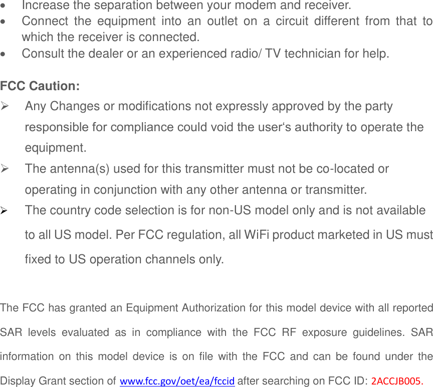   Increase the separation between your modem and receiver.   Connect  the  equipment  into  an  outlet  on  a  circuit  different  from  that  to which the receiver is connected.   Consult the dealer or an experienced radio/ TV technician for help.  FCC Caution:   Any Changes or modifications not expressly approved by the party responsible for compliance could void the user‘s authority to operate the equipment.   The antenna(s) used for this transmitter must not be co-located or operating in conjunction with any other antenna or transmitter.  The country code selection is for non-US model only and is not available to all US model. Per FCC regulation, all WiFi product marketed in US must fixed to US operation channels only.    The FCC has granted an Equipment Authorization for this model device with all reported SAR  levels  evaluated  as  in  compliance  with  the  FCC  RF  exposure  guidelines.  SAR information on this model  device  is  on  file with the  FCC  and  can  be found under the Display Grant section of www.fcc.gov/oet/ea/fccid after searching on FCC ID: 2ACCJB005.  