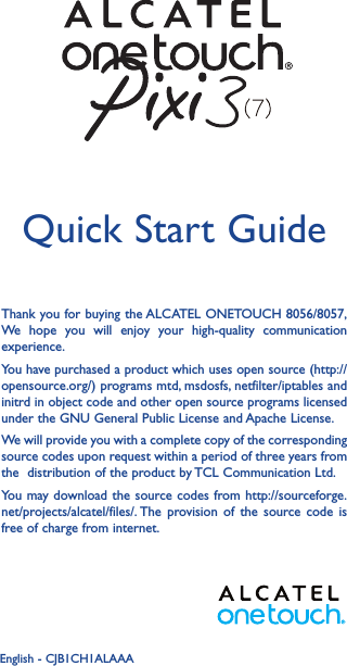 1Thank you for buying the ALCATEL ONETOUCH 8056/8057,  We hope you will enjoy your high-quality communication experience.You have purchased a product which uses open source (http://opensource.org/) programs mtd, msdosfs, netfilter/iptables and initrd in object code and other open source programs licensed under the GNU General Public License and Apache License.We will provide you with a complete copy of the corresponding source codes upon request within a period of three years from the  distribution of the product by TCL Communication Ltd.You may download the source codes from http://sourceforge.net/projects/alcatel/files/. The provision of the source code is free of charge from internet.Quick Start GuideEnglish - CJB1CH1ALAAA