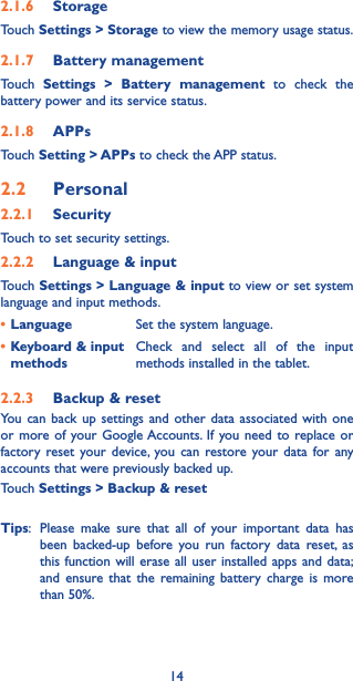 142.1.6  StorageTouch Settings &gt; Storage to view the memory usage status.2.1.7  Battery managementTouch  Settings &gt; Battery management to check the battery power and its service status.2.1.8  APPsTouch Setting &gt; APPs to check the APP status.2.2  Personal 2.2.1  SecurityTouch to set security settings.2.2.2  Language &amp; inputTouch Settings &gt; Language &amp; input to view or set system language and input methods.•Language Set the system language.•Keyboard &amp; input methodsCheck and select all of the input methods installed in the tablet.2.2.3  Backup &amp; resetYou can back up settings and other data associated with one or more of your Google Accounts. If you need to replace or factory reset your device, you can restore your data for any accounts that were previously backed up. Touch Settings &gt; Backup &amp; reset Tips:  Please make sure that all of your important data has been backed-up before you run factory data reset, as this function will erase all user installed apps and data; and ensure that the remaining battery charge is more than 50%. 