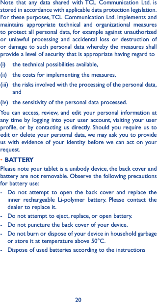 20Note that any data shared with TCL Communication Ltd. is stored in accordance with applicable data protection legislation. For these purposes, TCL Communication Ltd. implements and maintains appropriate technical and organizational measures to protect all personal data, for example against unauthorized or unlawful processing and accidental loss or destruction of or damage to such personal data whereby the measures shall provide a level of security that is appropriate having regard to (i)   the technical possibilities available, (ii)   the costs for implementing the measures, (iii)   the risks involved with the processing of the personal data, and (iv)  the sensitivity of the personal data processed. You can access, review, and edit your personal information at any time by logging into your user account, visiting your user profile, or by contacting us directly. Should you require us to edit or delete your personal data, we may ask you to provide us with evidence of your identity before we can act on your request.•BATTERYPlease note your tablet is a unibody device, the back cover and battery are not removable. Observe the following precautions for battery use:-   Do not attempt to open the back cover and replace the inner rechargeable Li-polymer battery. Please contact the dealer to replace it.-   Do not attempt to eject, replace, or open battery.-   Do not puncture the back cover of your device.-   Do not burn or dispose of your device in household garbage or store it at temperature above 50°C.-   Dispose of used batteries according to the instructions
