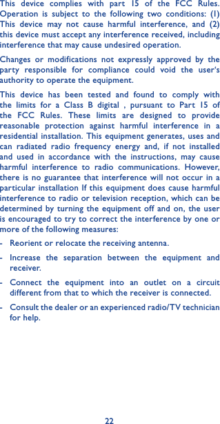 22This device complies with part 15 of the FCC Rules. Operation is subject to the following two conditions: (1) This device may not cause harmful interference, and (2) this device must accept any interference received, including interference that may cause undesired operation.Changes or modifications not expressly approved by the party responsible for compliance could void the user‘s authority to operate the equipment.This device has been tested and found to comply with the limits for a Class B digital , pursuant to Part 15 of the FCC Rules. These limits are designed to provide reasonable protection against harmful interference in a residential installation. This equipment generates, uses and can radiated radio frequency energy and, if not installed and used in accordance with the instructions, may cause harmful interference to radio communications. However, there is no guarantee that interference will not occur in a particular installation If this equipment does cause harmful interference to radio or television reception, which can be determined by turning the equipment off and on, the user is encouraged to try to correct the interference by one or more of the following measures:-   Reorient or relocate the receiving antenna.-  Increase the separation between the equipment and receiver.-  Connect the equipment into an outlet on a circuit different from that to which the receiver is connected.-   Consult the dealer or an experienced radio/TV technician for help.