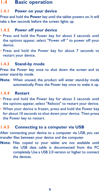 91.4  Basic operation1.4.1  Power on your devicePress and hold the Power key until the tablet powers on. It will take a few seconds before the screen lights up. 1.4.2  Power off your device•Press and hold the Power key for about 3 seconds until the options appear, select &quot;Power off &quot; to power off your device. •Press and hold the Power key for about 7 seconds to restart your device. 1.4.3  Stand-by modePress the Power key once to shut down the screen and to enter stand-by mode. Note:  When unused, the product will enter stand-by mode automatically. Press the Power key once to wake it up. 1.4.4  Restart •Press and hold the Power key for about 3 seconds until the options appear, select &quot;Reboot&quot; to restart your device. •When your device is frozen, press and hold the Power key for about 10 seconds to shut down your device. Then press the Power key to restart. 1.4.5  Connecting to a computer via USB After connecting your device to a computer via USB, you can transfer files between your device and the computer. Note: Files copied to your tablet are not available until the USB data cable is disconnected from the PC completely. Use a USB 2.0 version or higher to connect the devices.