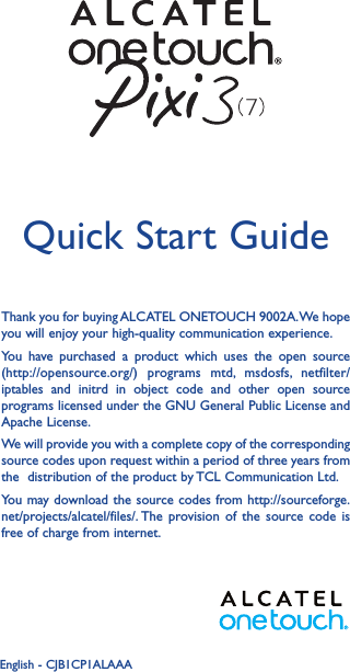 1Thank you for buying ALCATEL ONETOUCH 9002A. We hope you will enjoy your high-quality communication experience.You have purchased a product which uses the open source (http://opensource.org/) programs mtd, msdosfs, netfilter/iptables and initrd in object code and other open source programs licensed under the GNU General Public License and Apache License.We will provide you with a complete copy of the corresponding source codes upon request within a period of three years from the  distribution of the product by TCL Communication Ltd.You may download the source codes from http://sourceforge.net/projects/alcatel/files/. The provision of the source code is free of charge from internet.Quick Start GuideEnglish - CJB1CP1ALAAA7
