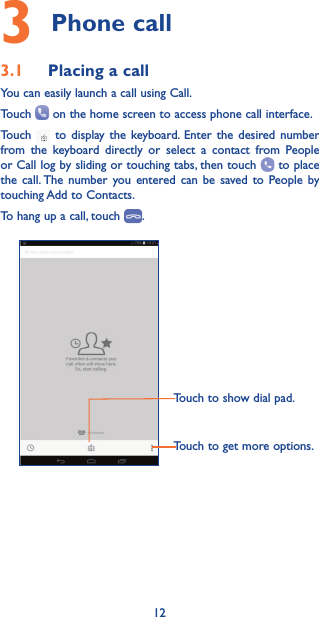 123 Phone call 3.1  Placing a callYou can easily launch a call using Call. Touch   on the home screen to access phone call interface. Touch   to display the keyboard. Enter the desired number from the keyboard directly or select a contact from People or Call log by sliding or touching tabs, then touch   to place the call. The number you entered can be saved to People by touching Add to Contacts.To hang up a call, touch  .Touch to show dial pad.Touch to get more options.