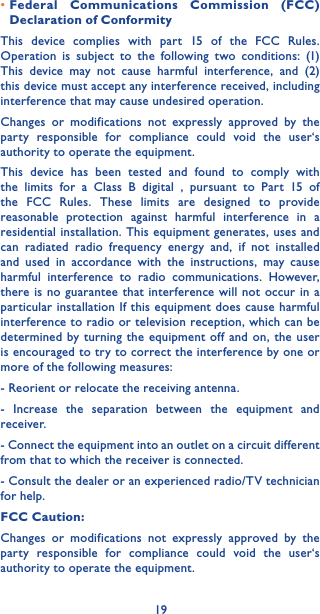 19•Federal Communications Commission (FCC) Declaration of ConformityThis device complies with part 15 of the FCC Rules. Operation is subject to the following two conditions: (1) This device may not cause harmful interference, and (2) this device must accept any interference received, including interference that may cause undesired operation.Changes or modifications not expressly approved by the party responsible for compliance could void the user‘s authority to operate the equipment.This device has been tested and found to comply with the limits for a Class B digital , pursuant to Part 15 of the FCC Rules. These limits are designed to provide reasonable protection against harmful interference in a residential installation. This equipment generates, uses and can radiated radio frequency energy and, if not installed and used in accordance with the instructions, may cause harmful interference to radio communications. However, there is no guarantee that interference will not occur in a particular installation If this equipment does cause harmful interference to radio or television reception, which can be determined by turning the equipment off and on, the user is encouraged to try to correct the interference by one or more of the following measures:- Reorient or relocate the receiving antenna.- Increase the separation between the equipment and receiver.- Connect the equipment into an outlet on a circuit different from that to which the receiver is connected.- Consult the dealer or an experienced radio/TV technician for help.FCC Caution:Changes or modifications not expressly approved by the party responsible for compliance could void the user‘s authority to operate the equipment.
