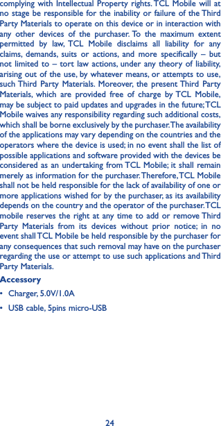 24complying with Intellectual Property rights. TCL Mobile will at no stage be responsible for the inability or failure of the Third Party Materials to operate on this device or in interaction with any other devices of the purchaser. To the maximum extent permitted by law, TCL Mobile disclaims all liability for any claims, demands, suits or actions, and more specifically – but not limited to – tort law actions, under any theory of liability, arising out of the use, by whatever means, or attempts to use, such Third Party Materials. Moreover, the present Third Party Materials, which are provided free of charge by TCL Mobile, may be subject to paid updates and upgrades in the future; TCL Mobile waives any responsibility regarding such additional costs, which shall be borne exclusively by the purchaser. The availability of the applications may vary depending on the countries and the operators where the device is used; in no event shall the list of possible applications and software provided with the devices be considered as an undertaking from TCL Mobile; it shall remain merely as information for the purchaser. Therefore, TCL Mobile shall not be held responsible for the lack of availability of one or more applications wished for by the purchaser, as its availability depends on the country and the operator of the purchaser. TCL mobile reserves the right at any time to add or remove Third Party Materials from its devices without prior notice; in no event shall TCL Mobile be held responsible by the purchaser for any consequences that such removal may have on the purchaser regarding the use or attempt to use such applications and Third Party Materials.Accessory• Charger, 5.0V/1.0A              • USB cable, 5pins micro-USB