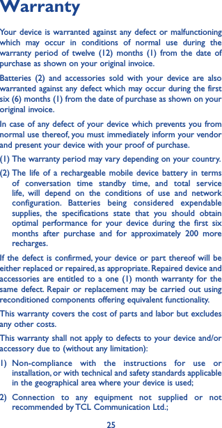 25WarrantyYour device is warranted against any defect or malfunctioning which may occur in conditions of normal use during the warranty period of twelve (12) months (1) from the date of purchase as shown on your original invoice.Batteries (2) and accessories sold with your device are also warranted against any defect which may occur during the first six (6) months (1) from the date of purchase as shown on your original invoice.In case of any defect of your device which prevents you from normal use thereof, you must immediately inform your vendor and present your device with your proof of purchase.(1) The warranty period may vary depending on your country.(2) The life of a rechargeable mobile device battery in terms of conversation time standby time, and total service life, will depend on the conditions of use and network configuration. Batteries being considered expendable supplies, the specifications state that you should obtain optimal performance for your device during the first six months after purchase and for approximately 200 more recharges.If the defect is confirmed, your device or part thereof will be either replaced or repaired, as appropriate. Repaired device and accessories are entitled to a one (1) month warranty for the same defect. Repair or replacement may be carried out using reconditioned components offering equivalent functionality.This warranty covers the cost of parts and labor but excludes any other costs.This warranty shall not apply to defects to your device and/or accessory due to (without any limitation):1) Non-compliance with the instructions for use or installation, or with technical and safety standards applicable in the geographical area where your device is used;2) Connection to any equipment not supplied or not recommended by TCL Communication Ltd.;