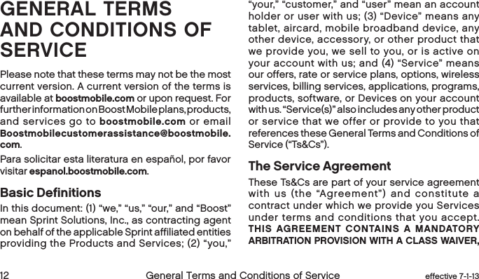  12 General Terms and Conditions of Service  effective 7-1-13GENERAL TERMS AND CONDITIONS OF SERVICEPlease note that these terms may not be the most current version. A current version of the terms is available at boostmobile.com or upon request. For further information on Boost Mobile plans, products, and services go to boostmobile.com or email Boostmobilecustomerassistance@boostmobile.com.Para solicitar esta literatura en español, por favor visitar espanol.boostmobile.com.Basic DefinitionsIn this document: (1) “we,” “us,” “our,” and “Boost” mean Sprint Solutions, Inc., as contracting agent on behalf of the applicable Sprint affiliated entities providing the Products and Services; (2) “you,” “your,” “customer,” and “user” mean an account holder or user with us; (3) “Device” means any tablet, aircard, mobile broadband device, any other device, accessory, or other product that we provide you, we sell to you, or is active on your account with us; and (4) “Service” means our offers, rate or service plans, options, wireless services, billing services, applications, programs, products, software, or Devices on your account with us. “Service(s)” also includes any other product or service that we offer or provide to you that references these General Terms and Conditions of Service (“Ts&amp;Cs”).The Service AgreementThese Ts&amp;Cs are part of your service agreement with us (the “Agreement”) and constitute a contract under which we provide you Services under terms and conditions that you accept. THIS AGREEMENT CONTAINS A MANDATORY ARBITRATION PROVISION WITH A CLASS WAIVER, 