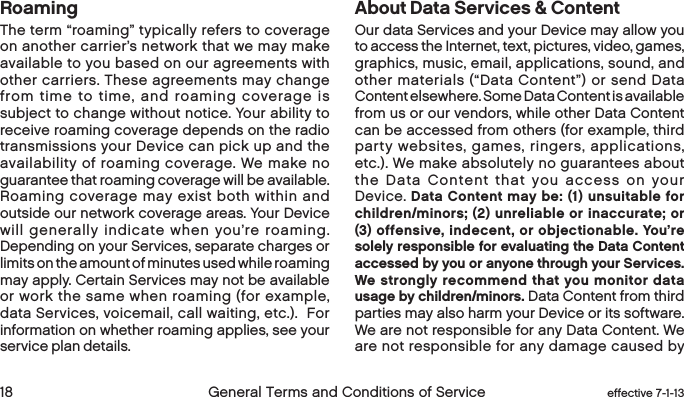  18 General Terms and Conditions of Service  effective 7-1-13RoamingThe term “roaming” typically refers to coverage on another carrier’s network that we may make available to you based on our agreements with other carriers. These agreements may change from time to time, and roaming coverage is subject to change without notice. Your ability to receive roaming coverage depends on the radio transmissions your Device can pick up and the availability of roaming coverage. We make no guarantee that roaming coverage will be available. Roaming coverage may exist both within and outside our network coverage areas. Your Device will generally indicate when you’re roaming. Depending on your Services, separate charges or limits on the amount of minutes used while roaming may apply. Certain Services may not be available or work the same when roaming (for example, data Services, voicemail, call waiting, etc.).  For information on whether roaming applies, see your service plan details.About Data Services &amp; ContentOur data Services and your Device may allow you to access the Internet, text, pictures, video, games, graphics, music, email, applications, sound, and other materials (“Data Content”) or send Data Content elsewhere. Some Data Content is available from us or our vendors, while other Data Content can be accessed from others (for example, third party websites, games, ringers, applications, etc.). We make absolutely no guarantees about the Data Content that you access on your Device. Data Content may be: (1) unsuitable for children/minors; (2) unreliable or inaccurate; or (3) offensive, indecent, or objectionable. You’re solely responsible for evaluating the Data Content accessed by you or anyone through your Services. We strongly recommend that you monitor data usage by children/minors. Data Content from third parties may also harm your Device or its software. We are not responsible for any Data Content. We are not responsible for any damage caused by 