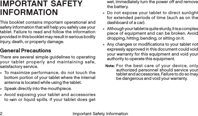  2 Important Safety InformationIMPORTANT SAFETY INFORMATIONThis booklet contains important operational and safety information that will help you safely use your tablet. Failure to read and follow the information provided in this booklet may result in serious bodily injury, death, or property damage.General PrecautionsThere are several simple guidelines to operating your tablet properly and maintaining safe, satisfactory service. +To maximize performance, do not touch the bottom portion of your tablet where the internal antenna is located while using the tablet. +Speak directly into the mouthpiece. +Avoid exposing your tablet and accessories to rain or liquid spills. If your tablet does get wet, immediately turn the power off and remove thebattery.  +Do not expose your tablet to direct sunlight for extended periods of time (such as on the dashboard of a car).  +Although your tablet is quite sturdy, it is a complex piece of equipment and can be broken. Avoid dropping, hitting, bending, or sitting on it.  +Any changes or modifications to your tablet not expressly approved in this document could void your warranty for this equipment and void your authority to operate this equipment. Note:  For the best care of your device, only authorized personnel should service your tablet and accessories. Failure to do so may be dangerous and void your warranty.
