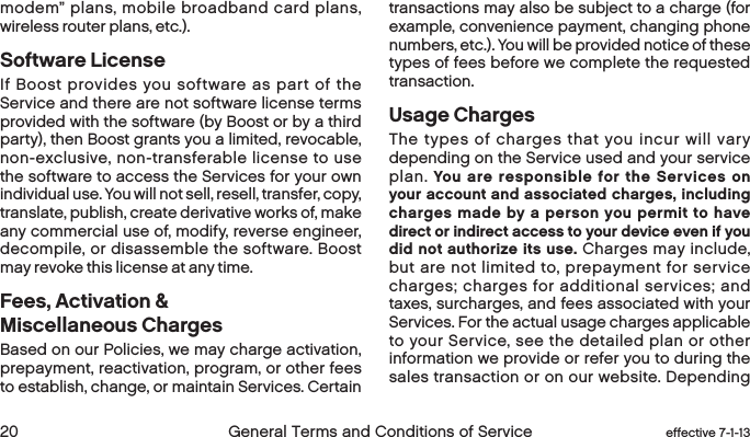  20 General Terms and Conditions of Service  effective 7-1-13modem” plans, mobile broadband card plans, wireless router plans, etc.).Software License  If Boost provides you software as part of the Service and there are not software license terms provided with the software (by Boost or by a third party), then Boost grants you a limited, revocable, non-exclusive, non-transferable license to use the software to access the Services for your own individual use. You will not sell, resell, transfer, copy, translate, publish, create derivative works of, make any commercial use of, modify, reverse engineer, decompile, or disassemble the software. Boost may revoke this license at any time.Fees, Activation &amp; Miscellaneous ChargesBased on our Policies, we may charge activation, prepayment, reactivation, program, or other fees to establish, change, or maintain Services. Certain transactions may also be subject to a charge (for example, convenience payment, changing phone numbers, etc.). You will be provided notice of these types of fees before we complete the requested transaction.Usage ChargesThe types of charges that you incur will vary depending on the Service used and your service plan. You are responsible for the Services on your account and associated charges, including charges made by a person you permit to have direct or indirect access to your device even if you did not authorize its use. Charges may include, but are not limited to, prepayment for service charges; charges for additional services; and taxes, surcharges, and fees associated with your Services. For the actual usage charges applicable to your Service, see the detailed plan or other information we provide or refer you to during the sales transaction or on our website. Depending 