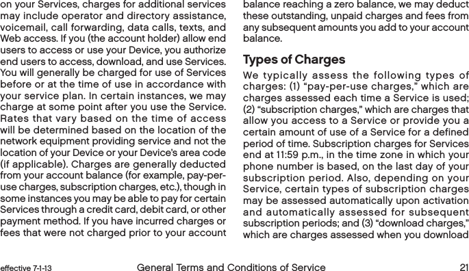  20 General Terms and Conditions of Service  effective 7-1-13 eﬀective 7-1-13  General Terms and Conditions of Service 21on your Services, charges for additional services may include operator and directory assistance, voicemail, call forwarding, data calls, texts, and Web access. If you (the account holder) allow end users to access or use your Device, you authorize end users to access, download, and use Services. You will generally be charged for use of Services before or at the time of use in accordance with your service plan. In certain instances, we may charge at some point after you use the Service. Rates that vary based on the time of access will be determined based on the location of the network equipment providing service and not the location of your Device or your Device’s area code (if applicable). Charges are generally deducted from your account balance (for example, pay-per-use charges, subscription charges, etc.), though in some instances you may be able to pay for certain Services through a credit card, debit card, or other payment method. If you have incurred charges or fees that were not charged prior to your account balance reaching a zero balance, we may deduct these outstanding, unpaid charges and fees from any subsequent amounts you add to your account balance.  Types of ChargesWe typically assess the following types of charges: (1) “pay-per-use charges,” which are charges assessed each time a Service is used; (2) “subscription charges,” which are charges that allow you access to a Service or provide you a certain amount of use of a Service for a defined period of time. Subscription charges for Services end at 11:59 p.m., in the time zone in which your phone number is based, on the last day of your subscription period. Also, depending on your Service, certain types of subscription charges may be assessed automatically upon activation and automatically assessed for subsequent subscription periods; and (3) “download charges,” which are charges assessed when you download 