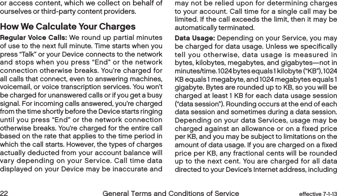  22 General Terms and Conditions of Service  effective 7-1-13or access content, which we collect on behalf of ourselves or third-party content providers. How We Calculate Your ChargesRegular Voice Calls: We round up partial minutes of use to the next full minute. Time starts when you press “Talk” or your Device connects to the network and stops when you press “End” or the network connection otherwise breaks. You’re charged for all calls that connect, even to answering machines, voicemail, or voice transcription services. You won’t be charged for unanswered calls or if you get a busy signal. For incoming calls answered, you’re charged from the time shortly before the Device starts ringing until you press “End” or the network connection otherwise breaks. You’re charged for the entire call based on the rate that applies to the time period in which the call starts. However, the types of charges actually deducted from your account balance will vary depending on your Service. Call time data displayed on your Device may be inaccurate and may not be relied upon for determining charges to your account. Call time for a single call may be limited. If the call exceeds the limit, then it may be automatically terminated.Data Usage: Depending on your Service, you may be charged for data usage. Unless we specifically tell you otherwise, data usage is measured in bytes, kilobytes, megabytes, and gigabytes—not in minutes/time. 1024 bytes equals 1 kilobyte (“KB”), 1024 KB equals 1 megabyte, and 1024 megabytes equals 1 gigabyte. Bytes are rounded up to KB, so you will be charged at least 1 KB for each data usage session (“data session”). Rounding occurs at the end of each data session and sometimes during a data session. Depending on your data Services, usage may be charged against an allowance or on a fixed price per KB, and you may be subject to limitations on the amount of data usage. If you are charged on a fixed price per KB, any fractional cents will be rounded up to the next cent. You are charged for all data directed to your Device’s Internet address, including 