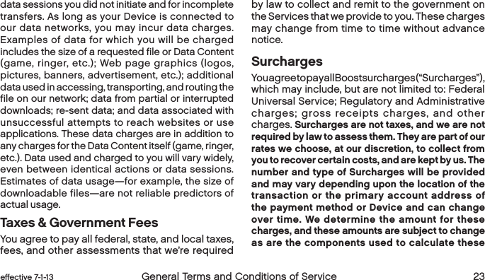 22 General Terms and Conditions of Service  effective 7-1-13 eﬀective 7-1-13  General Terms and Conditions of Service 23data sessions you did not initiate and for incomplete transfers. As long as your Device is connected to our data networks, you may incur data charges. Examples of data for which you will be charged includes the size of a requested file or Data Content (game, ringer, etc.); Web page graphics (logos, pictures, banners, advertisement, etc.); additional data used in accessing, transporting, and routing the file on our network; data from partial or interrupted downloads; re-sent data; and data associated with unsuccessful attempts to reach websites or use applications. These data charges are in addition to any charges for the Data Content itself (game, ringer, etc.). Data used and charged to you will vary widely, even between identical actions or data sessions. Estimates of data usage—for example, the size of downloadable files—are not reliable predictors of actual usage. Taxes &amp; Government FeesYou agree to pay all federal, state, and local taxes, fees, and other assessments that we’re required by law to collect and remit to the government on the Services that we provide to you. These charges may change from time to time without advance notice.  SurchargesYou agree to pay all Boost surcharges (“Surcharges”), which may include, but are not limited to: Federal Universal Service; Regulatory and Administrative charges; gross receipts charges, and other charges. Surcharges are not taxes, and we are not required by law to assess them. They are part of our rates we choose, at our discretion, to collect from you to recover certain costs, and are kept by us. The number and type of Surcharges will be provided and may vary depending upon the location of the transaction or the primary account address of the payment method or Device and can change over time. We determine the amount for these charges, and these amounts are subject to change as are the components used to calculate these 